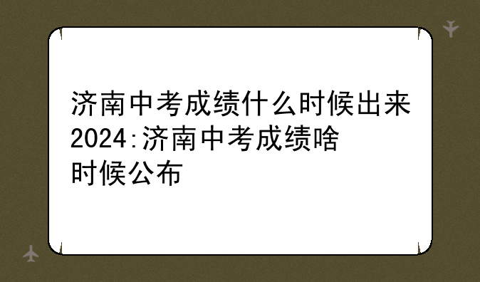 济南中考成绩什么时候出来2024:济南中考成绩啥时候公布