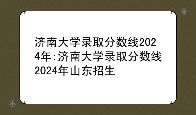 济南大学录取分数线2024年:济南大学录取分数线2024年山东招生