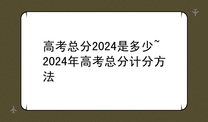 高考总分2024是多少~2024年高考总分计分方法