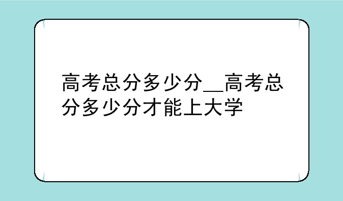 高考总分多少分__高考总分多少分才能上大学