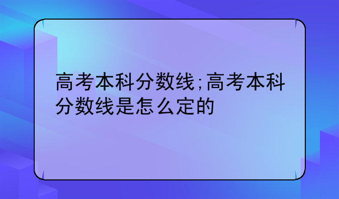 高考本科分数线;高考本科分数线是怎么定的