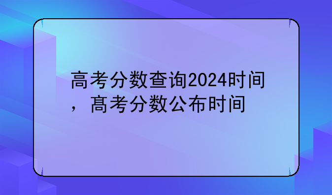 高考分数查询2024时间，髙考分数公布时间