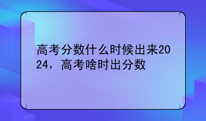 高考分数什么时候出来2024，高考啥时出分数
