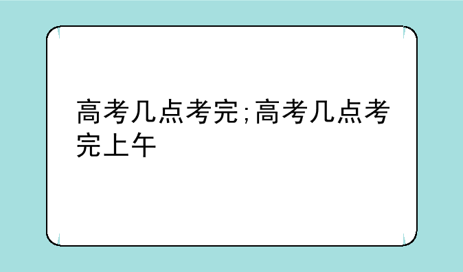 高考几点考完;高考几点考完上午