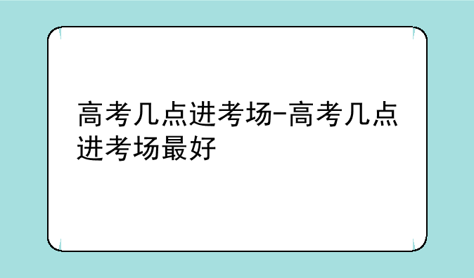高考几点进考场-高考几点进考场最好