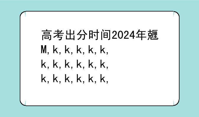 高考出分时间2024年具体时间;高考出分时间2024年具体时间内蒙古