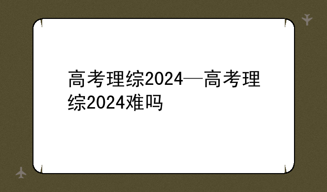 高考理综2024—高考理综2024难吗