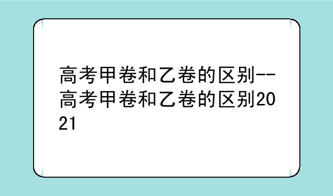 高考甲卷和乙卷的区别--高考甲卷和乙卷的区别2021