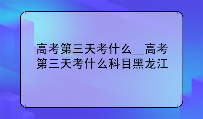 高考第三天考什么__高考第三天考什么科目黑龙江