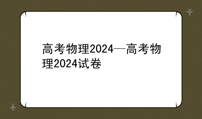 高考物理2024—高考物理2024试卷