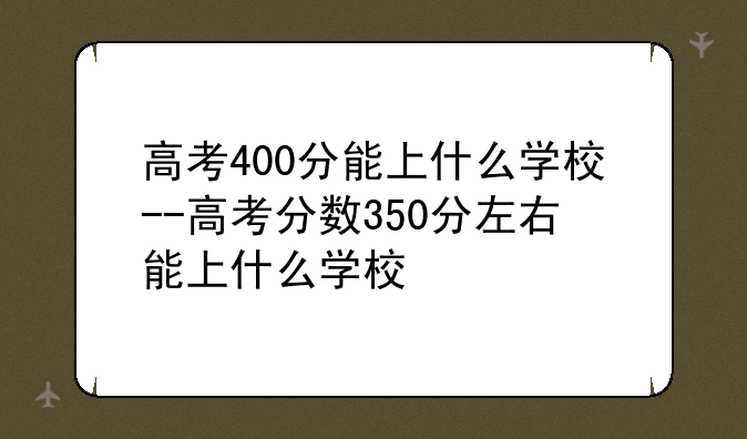 高考400分能上什么学校--高考分数350分左右能上什么学校