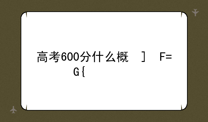 高考600分什么概念:高考600分是什么水平