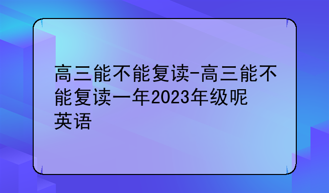 高三能不能复读-高三能不能复读一年2023年级呢英语