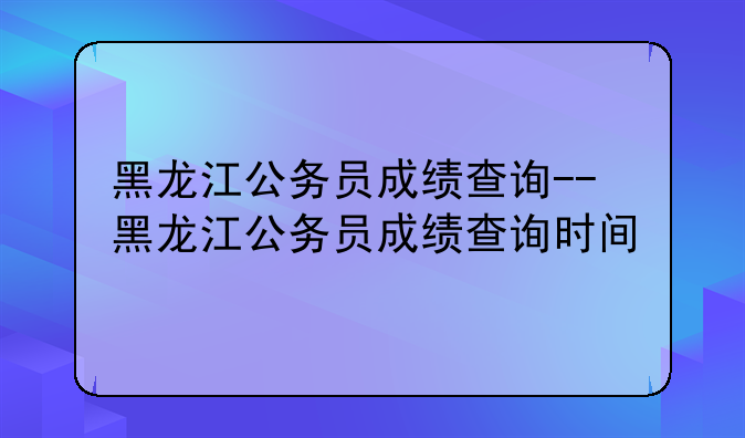 黑龙江公务员成绩查询--黑龙江公务员成绩查询时间