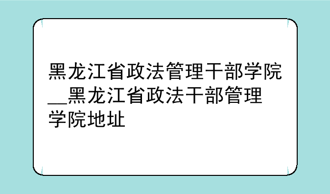 黑龙江省政法管理干部学院__黑龙江省政法干部管理学院地址