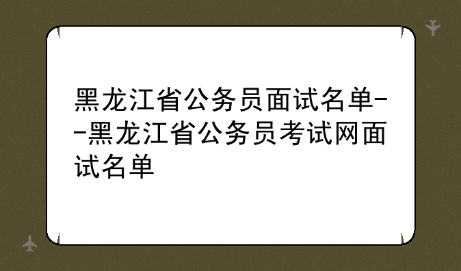 黑龙江省公务员面试名单--黑龙江省公务员考试网面试名单