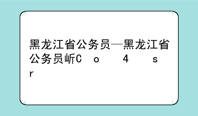 黑龙江省公务员—黑龙江省公务员岗位查询