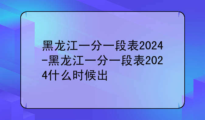 黑龙江一分一段表2024-黑龙江一分一段表2024什么时候出