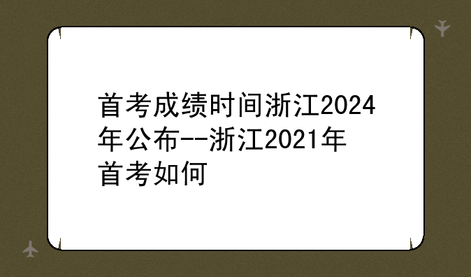 首考成绩时间浙江2024年公布--浙江2021年首考如何