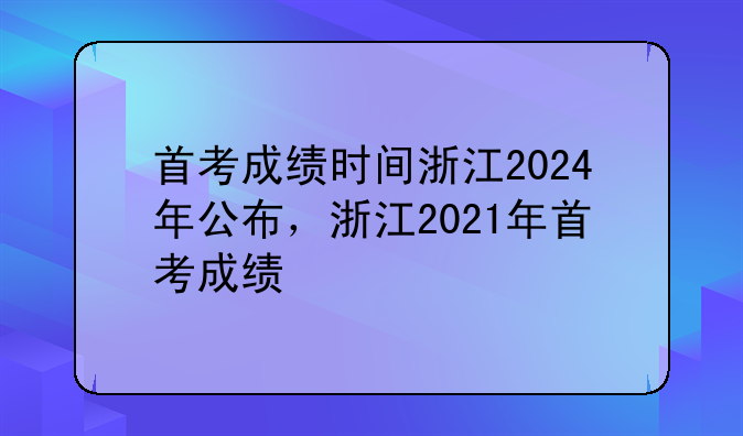 首考成绩时间浙江2024年公布，浙江2021年首考成绩