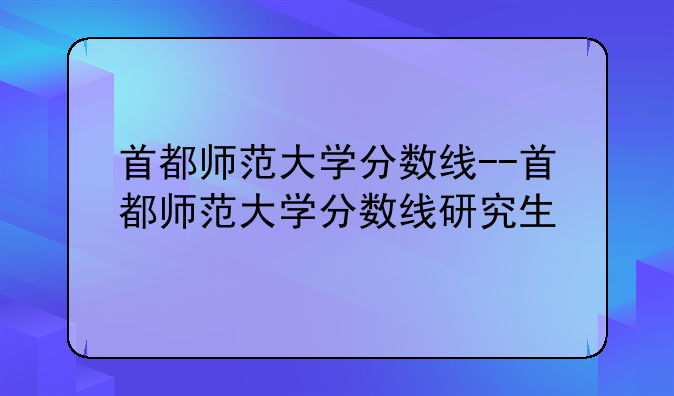 首都师范大学分数线--首都师范大学分数线研究生