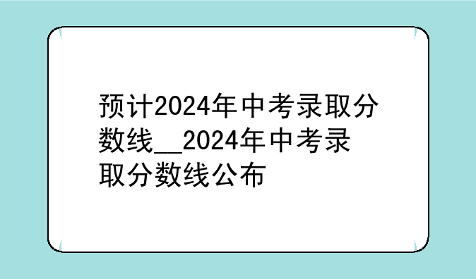 预计2024年中考录取分数线__2024年中考录取分数线公布