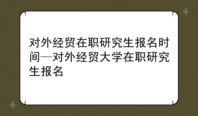 对外经贸在职研究生报名时间—对外经贸大学在职研究生报名