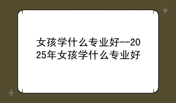 女孩学什么专业好--2025年女孩学什么专业好