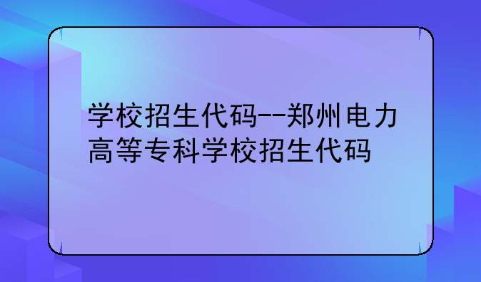 学校招生代码--郑州电力高等专科学校招生代码