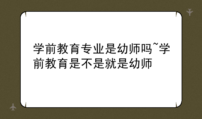 学前教育专业是幼师吗~学前教育是不是就是幼师