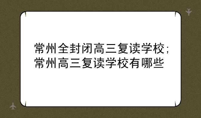 常州全封闭高三复读学校;常州高三复读学校有哪些