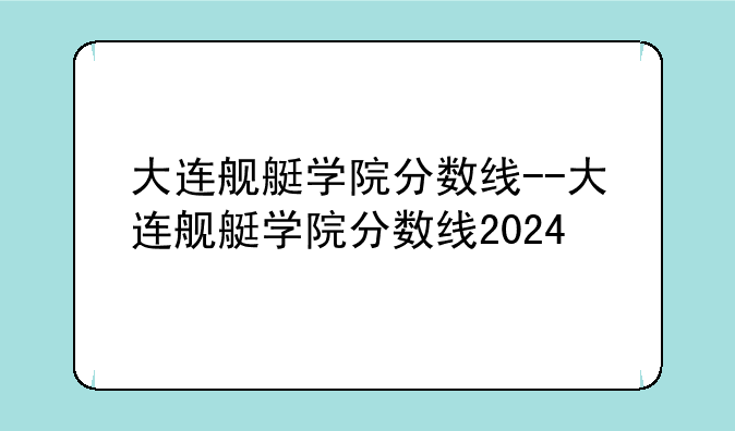 大连舰艇学院分数线--大连舰艇学院分数线2024
