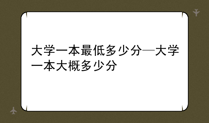 大学一本最低多少分—大学一本大概多少分