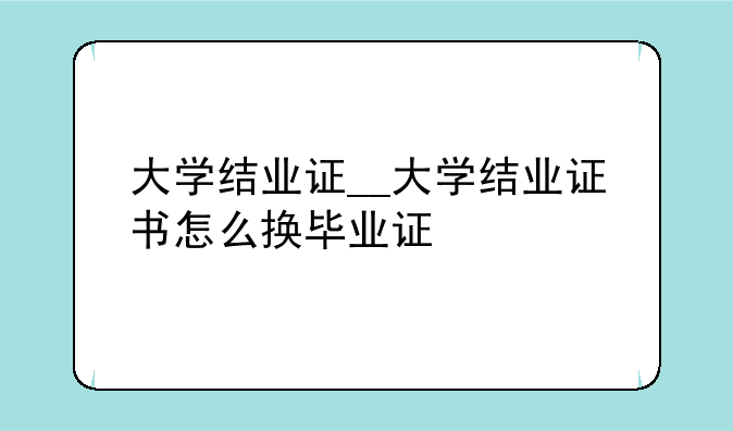 大学结业证__大学结业证书怎么换毕业证