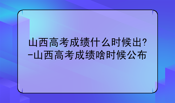 山西高考成绩什么时候出?-山西高考成绩啥时候公布