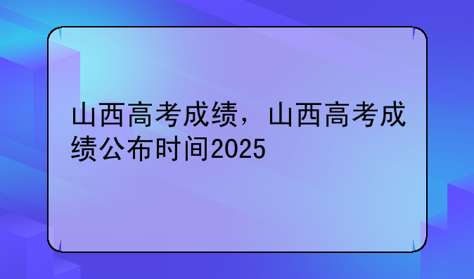 山西高考成绩，山西高考成绩公布时间2025