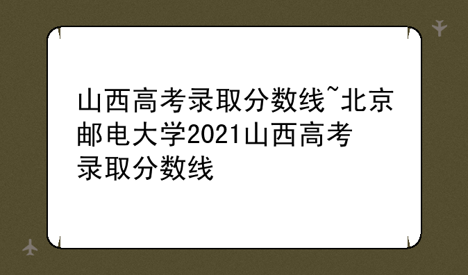 山西高考录取分数线~北京邮电大学2021山西高考录取分数线