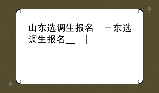 山东选调生报名__山东选调生报名时间2024