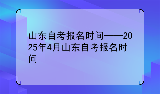 山东自考报名时间——2025年4月山东自考报名时间