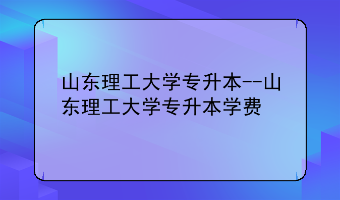 山东理工大学专升本--山东理工大学专升本学费