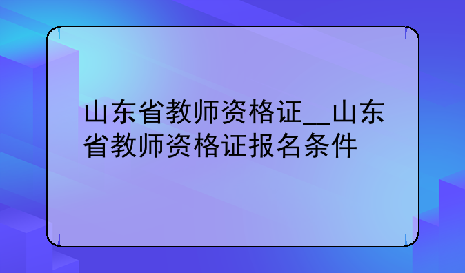 山东省教师资格证__山东省教师资格证报名条件