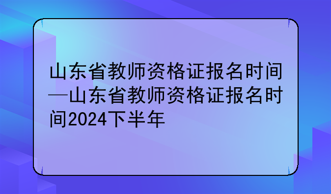山东省教师资格证报名时间—山东省教师资格证报名时间2024下半年