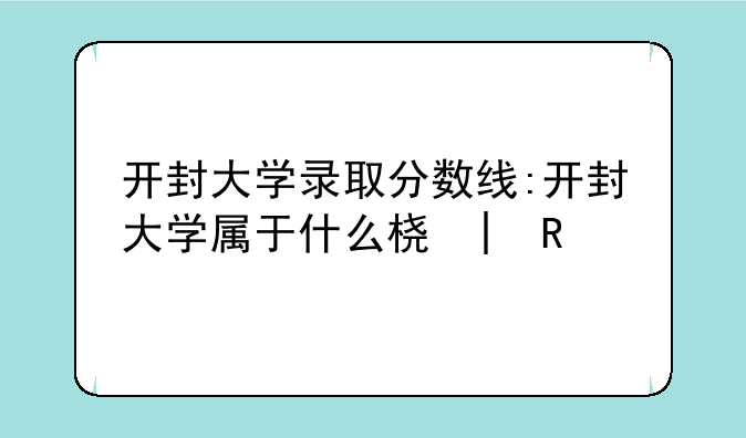 开封大学录取分数线:开封大学属于什么档次