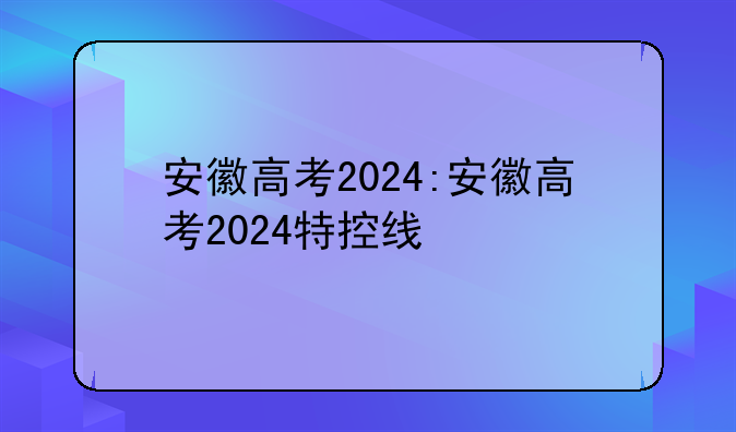 安徽高考2024:安徽高考2024特控线