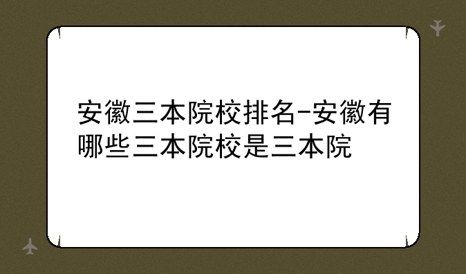 安徽三本院校排名-安徽有哪些三本院校是三本院