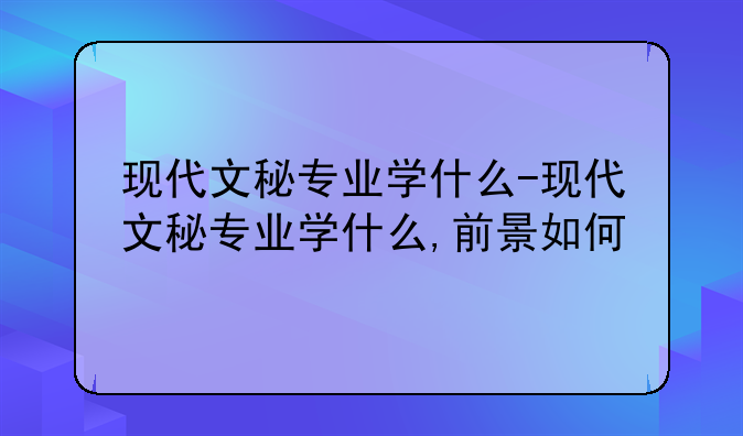 现代文秘专业学什么-现代文秘专业学什么,前景如何