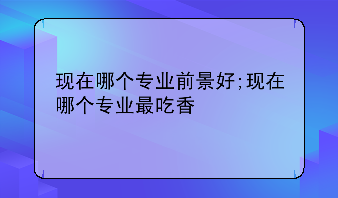 现在哪个专业前景好;现在哪个专业最吃香