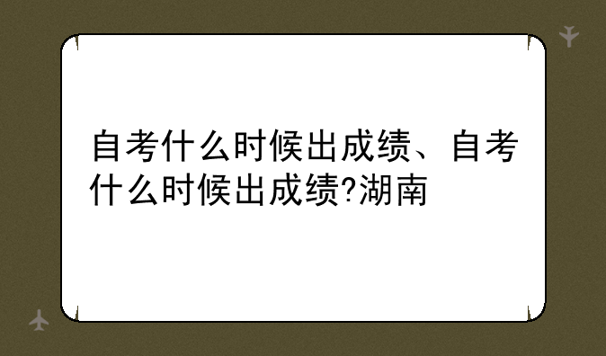 自考什么时候出成绩、自考什么时候出成绩?湖南