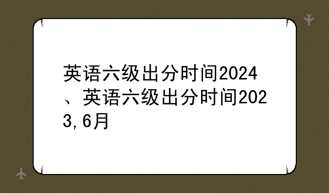 英语六级出分时间2024、英语六级出分时间2023,6月