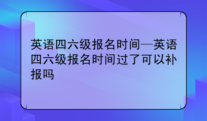 英语四六级报名时间—英语四六级报名时间过了可以补报吗